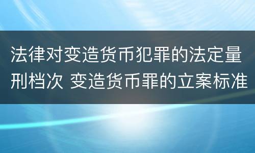 法律对变造货币犯罪的法定量刑档次 变造货币罪的立案标准