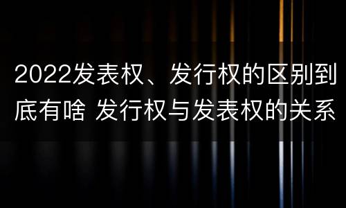 2022发表权、发行权的区别到底有啥 发行权与发表权的关系