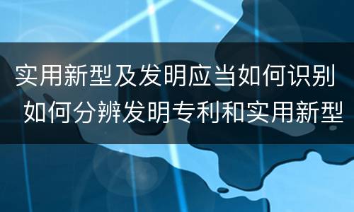 实用新型及发明应当如何识别 如何分辨发明专利和实用新型