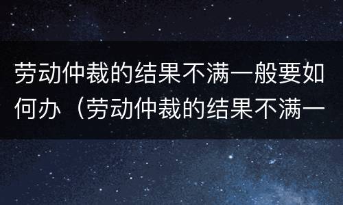 劳动仲裁的结果不满一般要如何办（劳动仲裁的结果不满一般要如何办理手续）