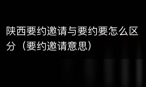 陕西要约邀请与要约要怎么区分（要约邀请意思）