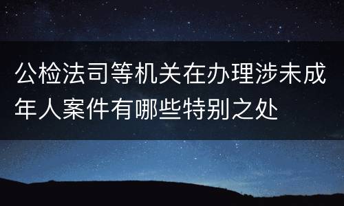 公检法司等机关在办理涉未成年人案件有哪些特别之处