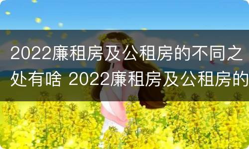 2022廉租房及公租房的不同之处有啥 2022廉租房及公租房的不同之处有啥区别