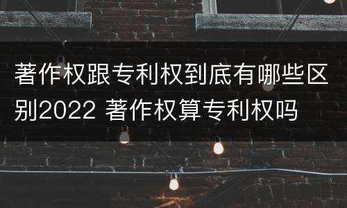 著作权跟专利权到底有哪些区别2022 著作权算专利权吗