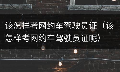 该怎样考网约车驾驶员证（该怎样考网约车驾驶员证呢）