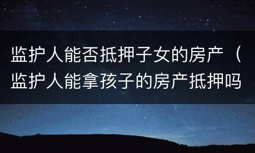 监护人能否抵押子女的房产（监护人能拿孩子的房产抵押吗）