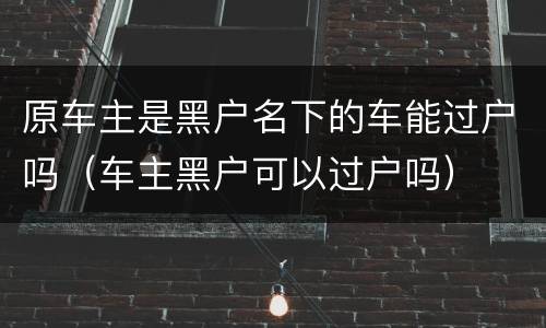 原车主是黑户名下的车能过户吗（车主黑户可以过户吗）