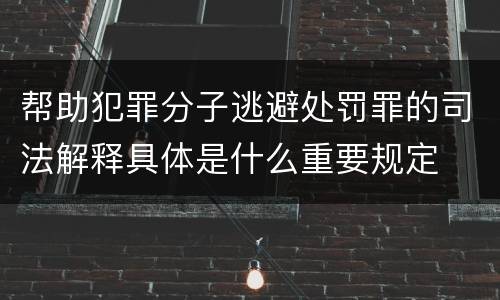 帮助犯罪分子逃避处罚罪的司法解释具体是什么重要规定