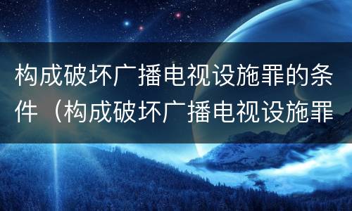 构成破坏广播电视设施罪的条件（构成破坏广播电视设施罪的条件是）