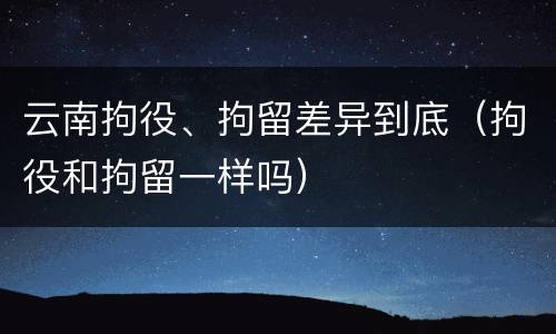 云南拘役、拘留差异到底（拘役和拘留一样吗）