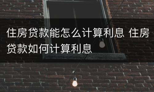 住房贷款能怎么计算利息 住房贷款如何计算利息