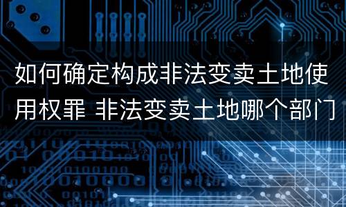 如何确定构成非法变卖土地使用权罪 非法变卖土地哪个部门管辖?