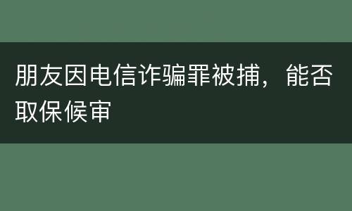 朋友因电信诈骗罪被捕，能否取保候审