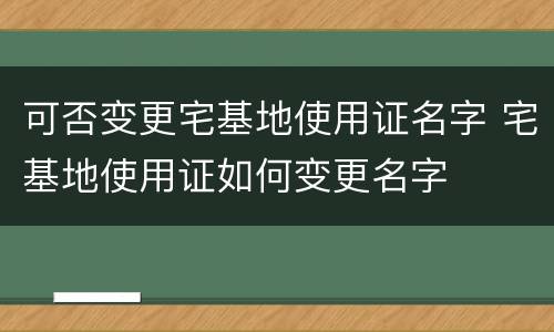 可否变更宅基地使用证名字 宅基地使用证如何变更名字