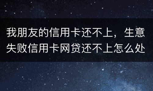 我朋友的信用卡还不上，生意失败信用卡网贷还不上怎么处理的啊