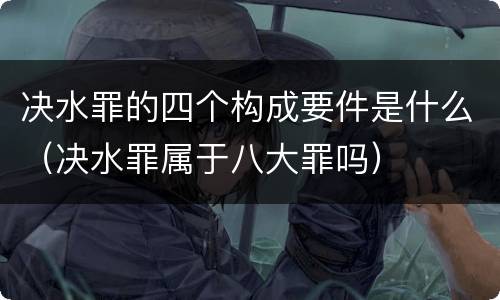 决水罪的四个构成要件是什么（决水罪属于八大罪吗）