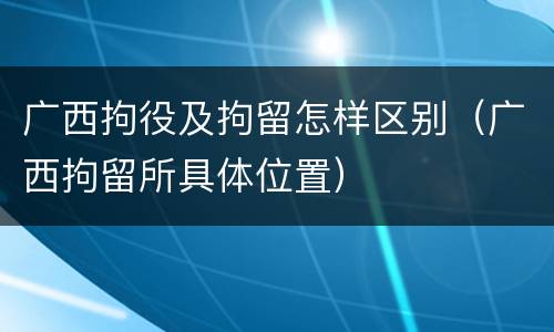 广西拘役及拘留怎样区别（广西拘留所具体位置）