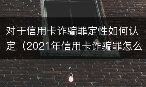 对于信用卡诈骗罪定性如何认定（2021年信用卡诈骗罪怎么认定）