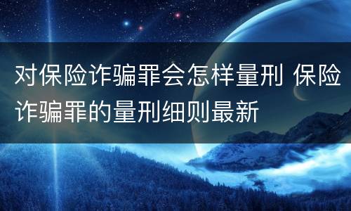 对保险诈骗罪会怎样量刑 保险诈骗罪的量刑细则最新