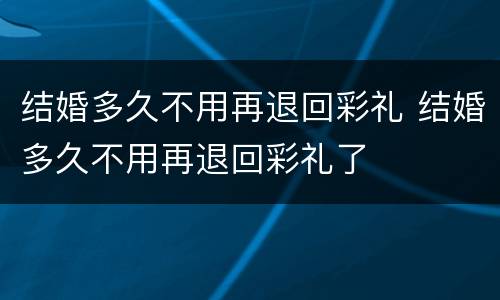 结婚多久不用再退回彩礼 结婚多久不用再退回彩礼了