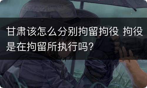 甘肃该怎么分别拘留拘役 拘役是在拘留所执行吗?