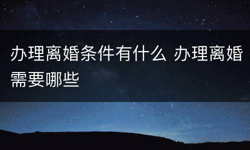 办理离婚条件有什么 办理离婚需要哪些