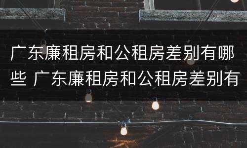 广东廉租房和公租房差别有哪些 广东廉租房和公租房差别有哪些呢