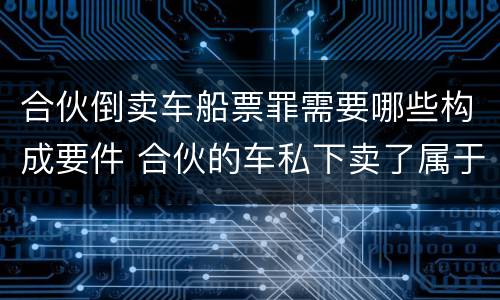 合伙倒卖车船票罪需要哪些构成要件 合伙的车私下卖了属于诈骗吗