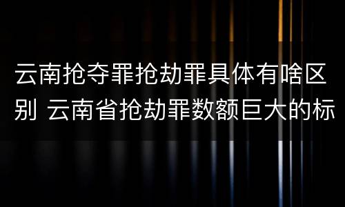 云南抢夺罪抢劫罪具体有啥区别 云南省抢劫罪数额巨大的标准