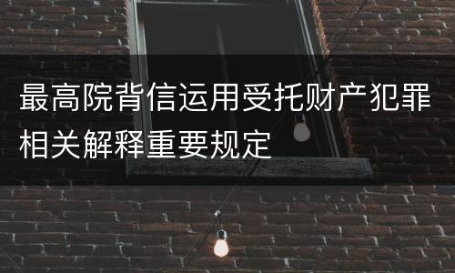 最高院背信运用受托财产犯罪相关解释重要规定