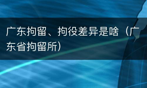 广东拘留、拘役差异是啥（广东省拘留所）