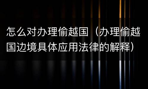 怎么对办理偷越国（办理偷越国边境具体应用法律的解释）