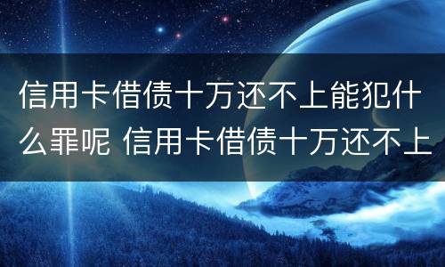 信用卡借债十万还不上能犯什么罪呢 信用卡借债十万还不上能犯什么罪呢视频