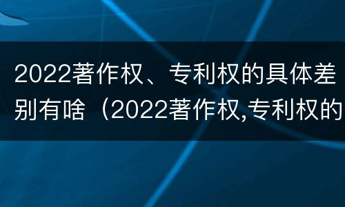 2022著作权、专利权的具体差别有啥（2022著作权,专利权的具体差别有啥不同）