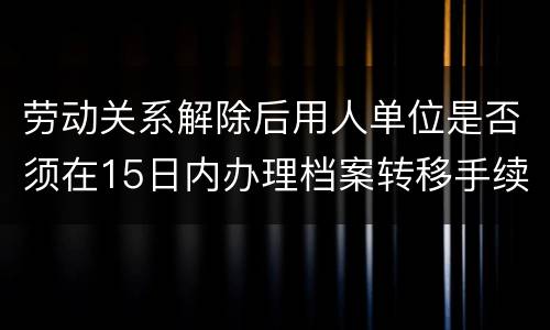 劳动关系解除后用人单位是否须在15日内办理档案转移手续