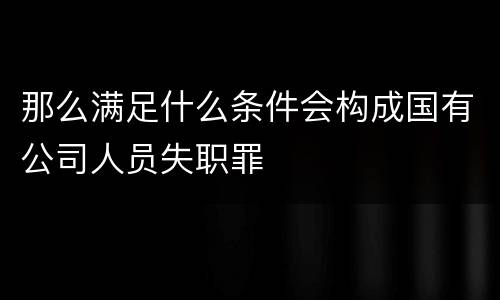 那么满足什么条件会构成国有公司人员失职罪