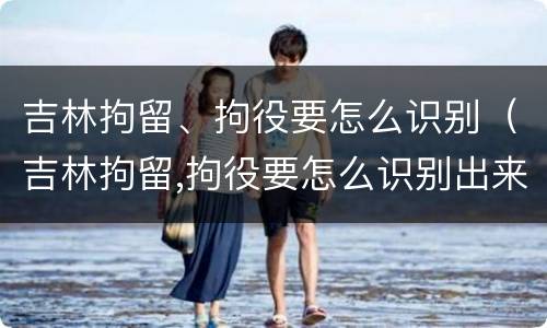 吉林拘留、拘役要怎么识别（吉林拘留,拘役要怎么识别出来）