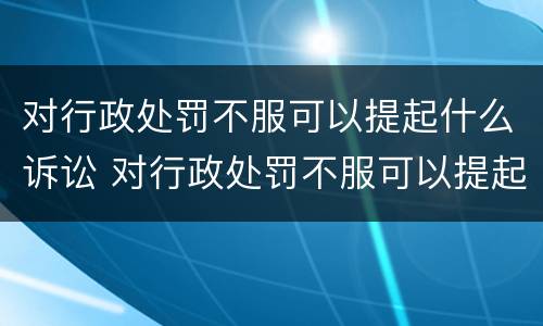 对行政处罚不服可以提起什么诉讼 对行政处罚不服可以提起什么诉讼呢