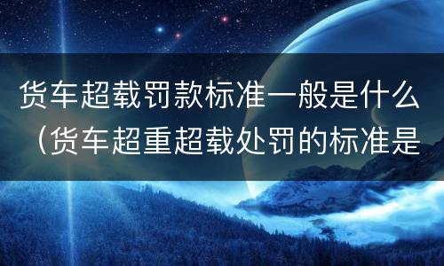 货车超载罚款标准一般是什么（货车超重超载处罚的标准是什么）