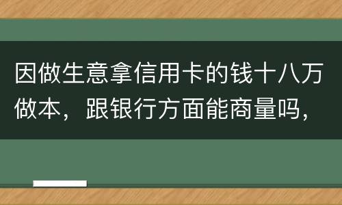 因做生意拿信用卡的钱十八万做本，跟银行方面能商量吗，银行会不会诉讼会不会坐牢