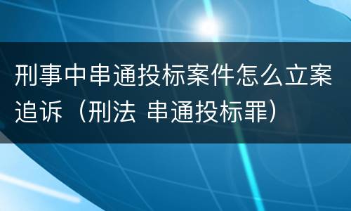 刑事中串通投标案件怎么立案追诉（刑法 串通投标罪）