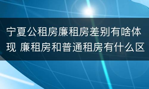 宁夏公租房廉租房差别有啥体现 廉租房和普通租房有什么区别