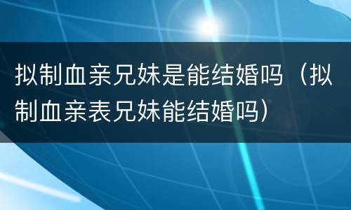 拟制血亲兄妹是能结婚吗（拟制血亲表兄妹能结婚吗）