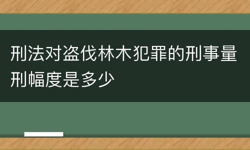 刑法对盗伐林木犯罪的刑事量刑幅度是多少