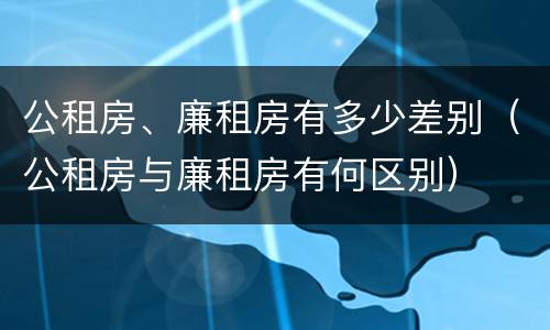 公租房、廉租房有多少差别（公租房与廉租房有何区别）