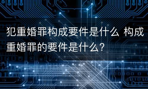 犯重婚罪构成要件是什么 构成重婚罪的要件是什么?