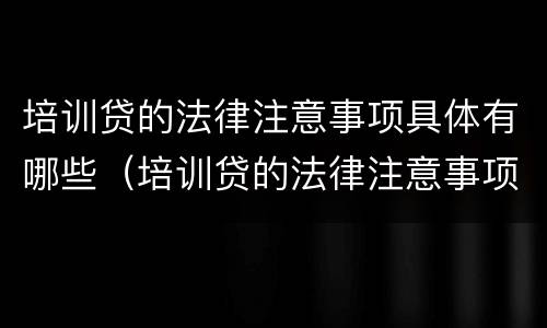 培训贷的法律注意事项具体有哪些（培训贷的法律注意事项具体有哪些呢）