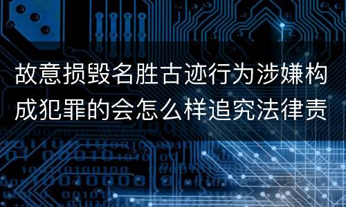 故意损毁名胜古迹行为涉嫌构成犯罪的会怎么样追究法律责任