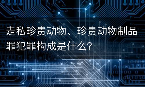 走私珍贵动物、珍贵动物制品罪犯罪构成是什么？