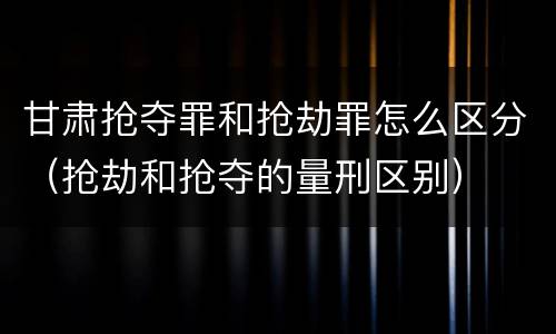 甘肃抢夺罪和抢劫罪怎么区分（抢劫和抢夺的量刑区别）